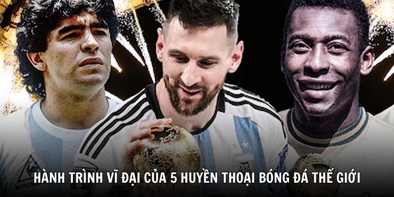 Hành trình vĩ đại của 5 huyền thoại bóng đá thế giới